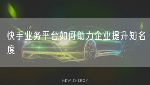 快手业务平台如何助力企业提升知名度