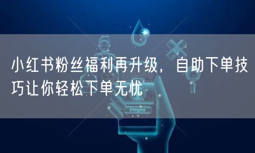 小红书粉丝福利再升级，自助下单技巧让你轻松下单无忧