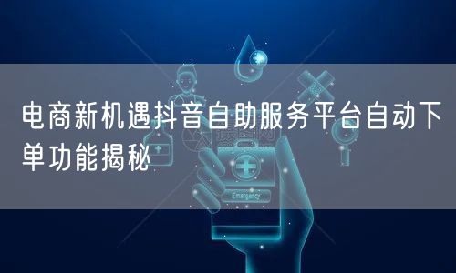 电商新机遇抖音自助服务平台自动下单功能揭秘