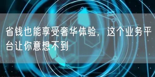 省钱也能享受奢华体验，这个业务平台让你意想不到