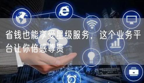 省钱也能享受星级服务，这个业务平台让你倍感尊贵