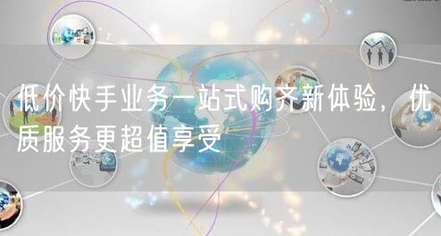 低价快手业务一站式购齐新体验，优质服务更超值享受