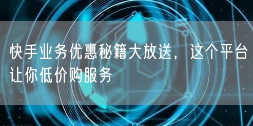 快手业务优惠秘籍大放送，这个平台让你低价购服务