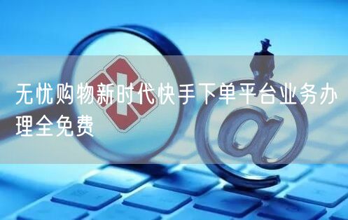 无忧购物新时代快手下单平台业务办理全免费