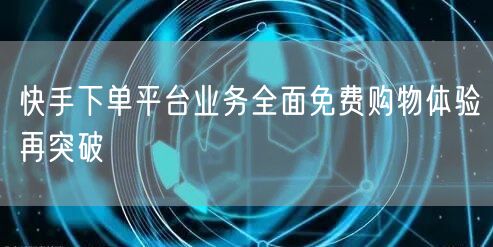 快手下单平台业务全面免费购物体验再突破