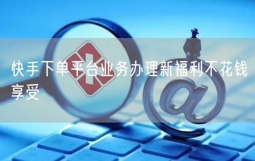 快手下单平台业务办理新福利不花钱享受