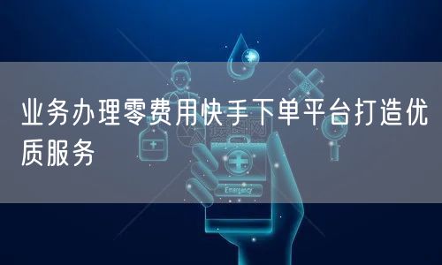 业务办理零费用快手下单平台打造优质服务