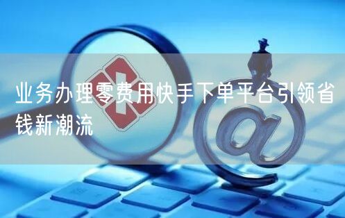 业务办理零费用快手下单平台引领省钱新潮流