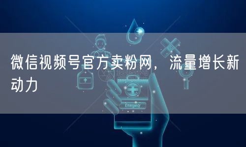 微信视频号官方卖粉网，流量增长新动力